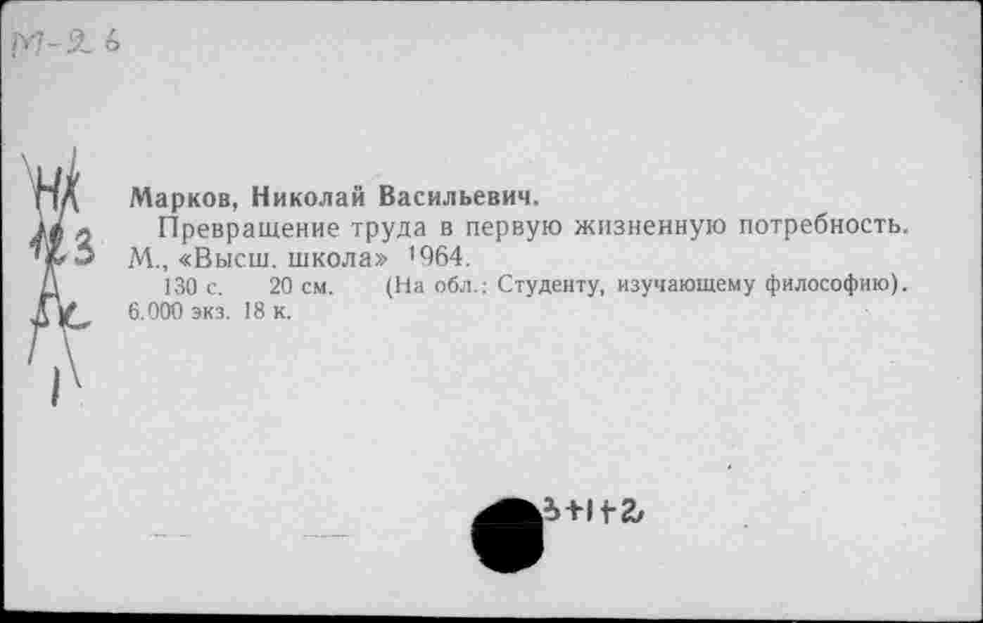 ﻿Марков, Николай Васильевич.
Превращение труда в первую жизненную потребность.
М., «Высш, школа» ’964.
130 с. 20 см. (На обл.: Студенту, изучающему философию). 6.000 экз. 18 к.
£+11-2,